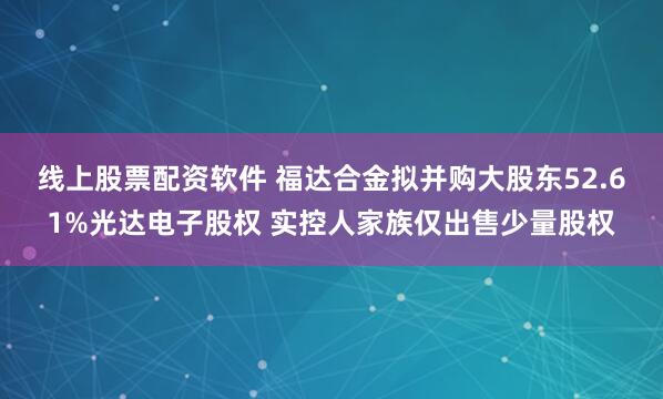 线上股票配资软件 福达合金拟并购大股东52.61%光达电子股权 实控人家族仅出售少量股权