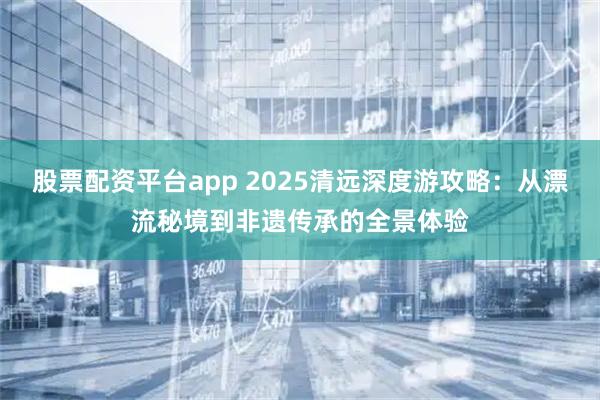 股票配资平台app 2025清远深度游攻略：从漂流秘境到非遗传承的全景体验