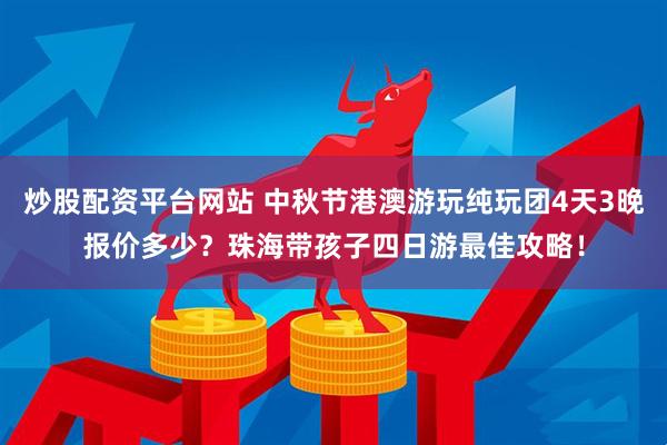 炒股配资平台网站 中秋节港澳游玩纯玩团4天3晚报价多少？珠海带孩子四日游最佳攻略！
