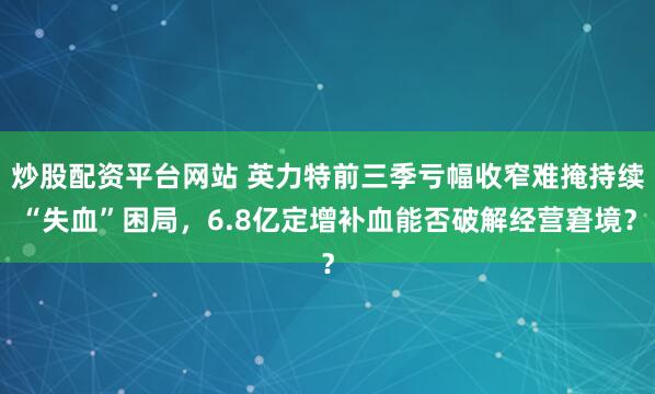炒股配资平台网站 英力特前三季亏幅收窄难掩持续“失血”困局，6.8亿定增补血能否破解经营窘境？