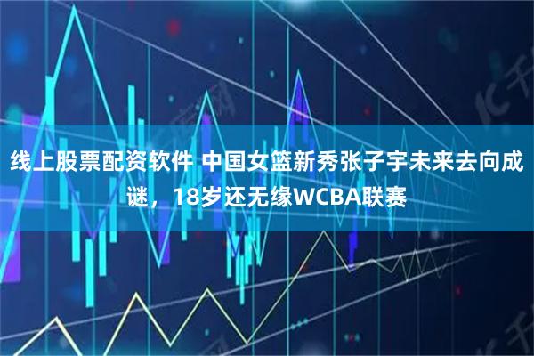 线上股票配资软件 中国女篮新秀张子宇未来去向成谜，18岁还无缘WCBA联赛