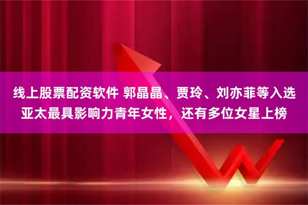 线上股票配资软件 郭晶晶、贾玲、刘亦菲等入选亚太最具影响力青年女性，还有多位女星上榜