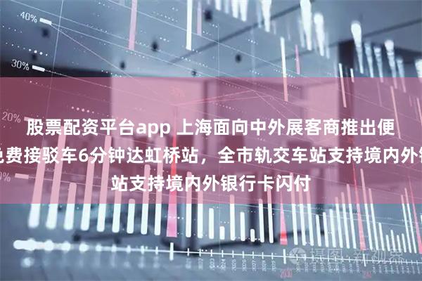 股票配资平台app 上海面向中外展客商推出便利服务：免费接驳车6分钟达虹桥站，全市轨交车站支持境内外银行卡闪付