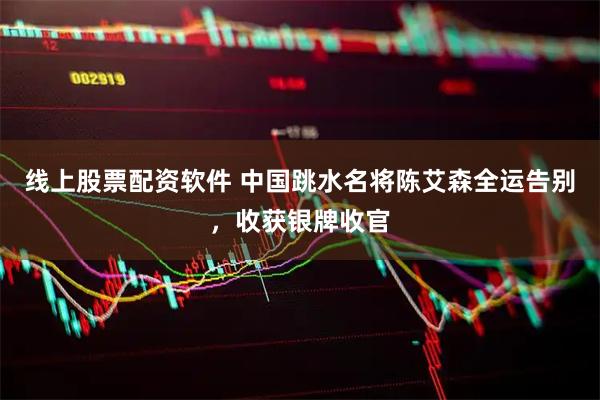 线上股票配资软件 中国跳水名将陈艾森全运告别，收获银牌收官