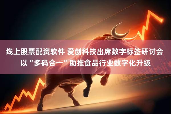 线上股票配资软件 爱创科技出席数字标签研讨会 以“多码合一”助推食品行业数字化升级