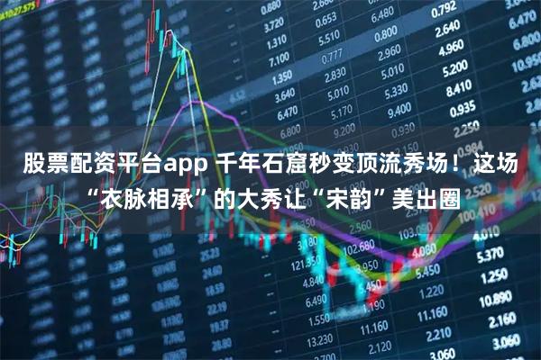 股票配资平台app 千年石窟秒变顶流秀场！这场“衣脉相承”的大秀让“宋韵”美出圈