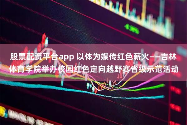 股票配资平台app 以体为媒传红色薪火——吉林体育学院举办校园红色定向越野赛省级示范活动