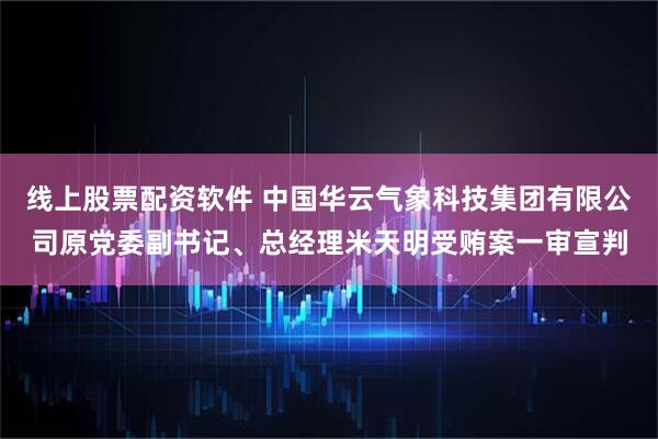 线上股票配资软件 中国华云气象科技集团有限公司原党委副书记、总经理米天明受贿案一审宣判