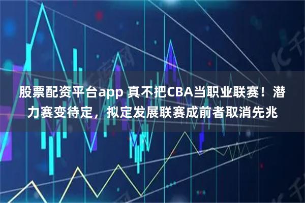 股票配资平台app 真不把CBA当职业联赛！潜力赛变待定，拟定发展联赛成前者取消先兆