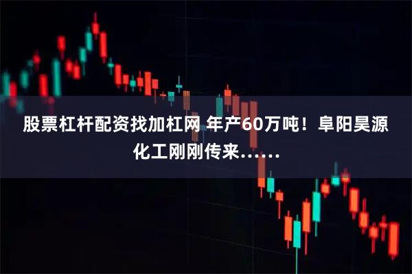 股票杠杆配资找加杠网 年产60万吨！阜阳昊源化工刚刚传来……