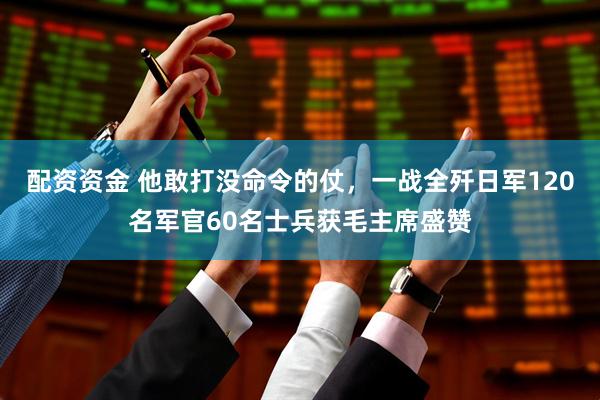 配资资金 他敢打没命令的仗，一战全歼日军120名军官60名士兵获毛主席盛赞