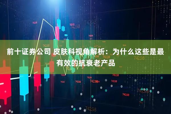 前十证券公司 皮肤科视角解析：为什么这些是最有效的抗衰老产品
