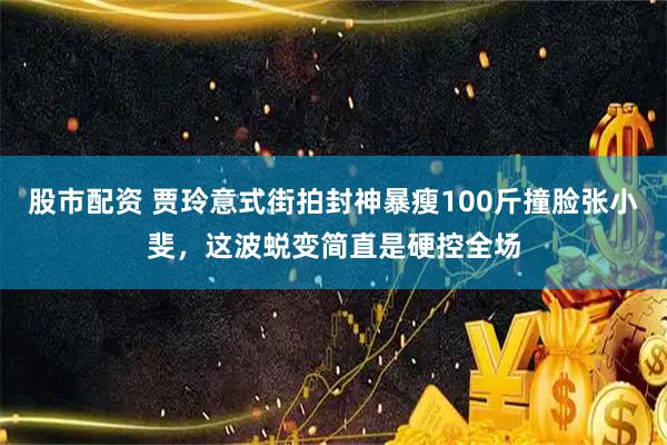 股市配资 贾玲意式街拍封神暴瘦100斤撞脸张小斐，这波蜕变简直是硬控全场