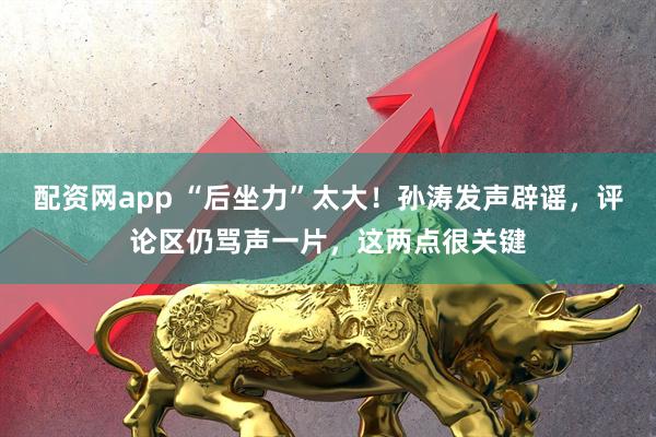 配资网app “后坐力”太大！孙涛发声辟谣，评论区仍骂声一片，这两点很关键