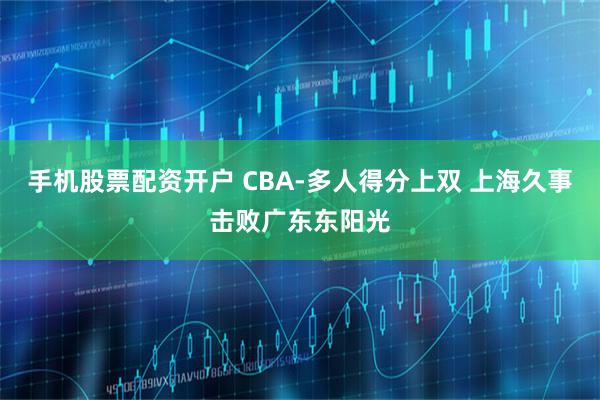 手机股票配资开户 CBA-多人得分上双 上海久事击败广东东阳光