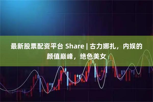 最新股票配资平台 Share | 古力娜扎，内娱的颜值巅峰，绝色美女