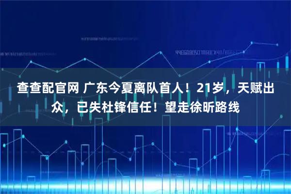 查查配官网 广东今夏离队首人！21岁，天赋出众，已失杜锋信任！望走徐昕路线