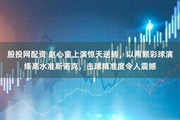 股投网配资 赵心童上演惊天逆转，以两颗彩球演绎高水准斯诺克，击球精准度令人震撼