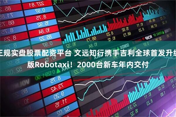 正规实盘股票配资平台 文远知行携手吉利全球首发升级版Robotaxi！2000台新车年内交付
