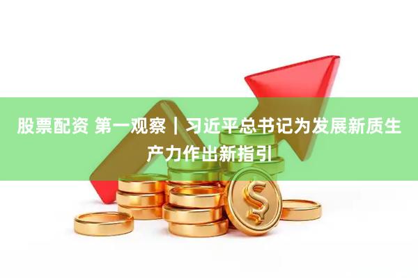股票配资 第一观察｜习近平总书记为发展新质生产力作出新指引
