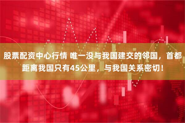 股票配资中心行情 唯一没与我国建交的邻国,首都距离我国只有45公里,与我国关系密切!