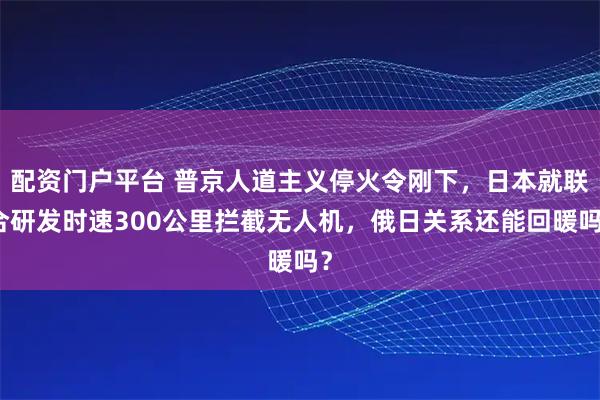 配资门户平台 普京人道主义停火令刚下，日本就联合研发时速300公里拦截无人机，俄日关系还能回暖吗？