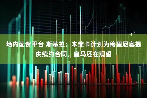 场内配资平台 斯基拉：本菲卡计划为穆里尼奥提供续约合同，皇马还在观望