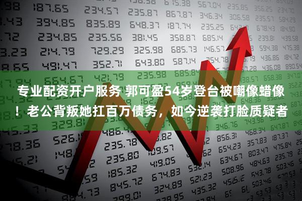 专业配资开户服务 郭可盈54岁登台被嘲像蜡像！老公背叛她扛百万债务，如今逆袭打脸质疑者