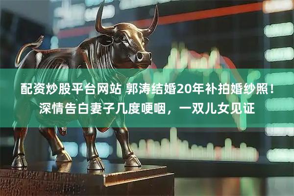 配资炒股平台网站 郭涛结婚20年补拍婚纱照！深情告白妻子几度哽咽，一双儿女见证