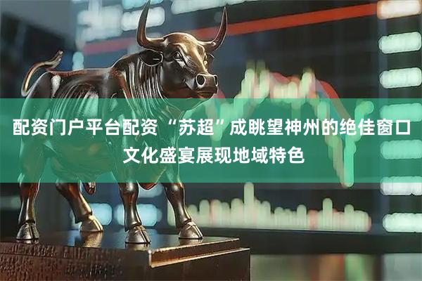 配资门户平台配资 “苏超”成眺望神州的绝佳窗口 文化盛宴展现地域特色