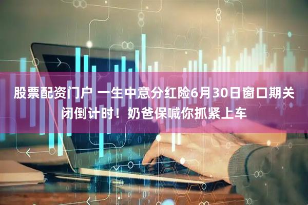 股票配资门户 一生中意分红险6月30日窗口期关闭倒计时！奶爸保喊你抓紧上车