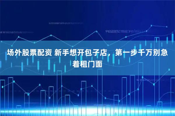 场外股票配资 新手想开包子店，第一步千万别急着租门面