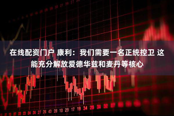 在线配资门户 康利：我们需要一名正统控卫 这能充分解放爱德华兹和麦丹等核心