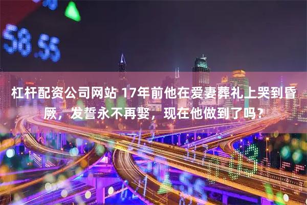 杠杆配资公司网站 17年前他在爱妻葬礼上哭到昏厥，发誓永不再娶，现在他做到了吗？