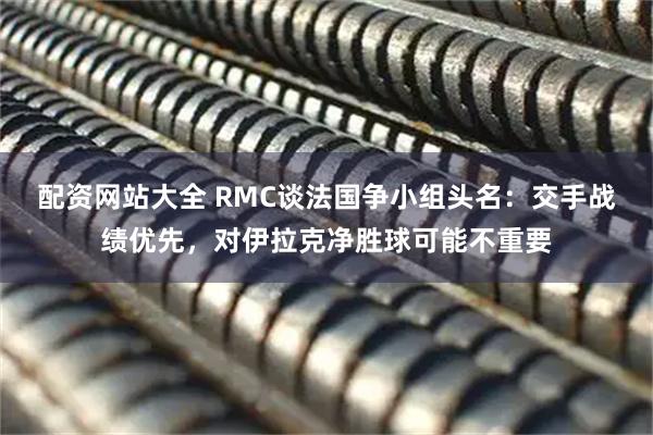 配资网站大全 RMC谈法国争小组头名：交手战绩优先，对伊拉克净胜球可能不重要