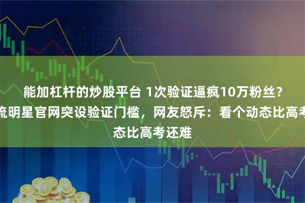 能加杠杆的炒股平台 1次验证逼疯10万粉丝？某顶流明星官网突设验证门槛，网友怒斥：看个动态比高考还难