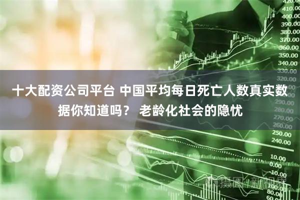 十大配资公司平台 中国平均每日死亡人数真实数据你知道吗？ 老龄化社会的隐忧