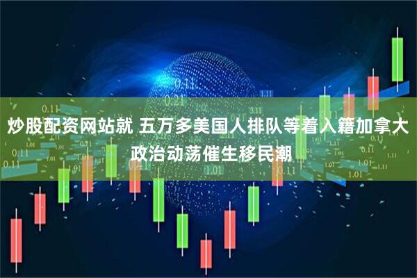 炒股配资网站就 五万多美国人排队等着入籍加拿大 政治动荡催生移民潮
