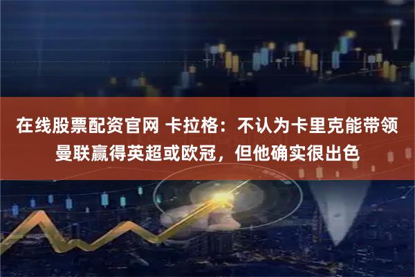 在线股票配资官网 卡拉格：不认为卡里克能带领曼联赢得英超或欧冠，但他确实很出色