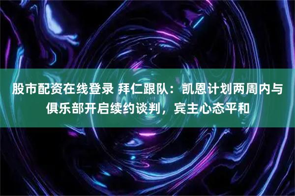 股市配资在线登录 拜仁跟队：凯恩计划两周内与俱乐部开启续约谈判，宾主心态平和