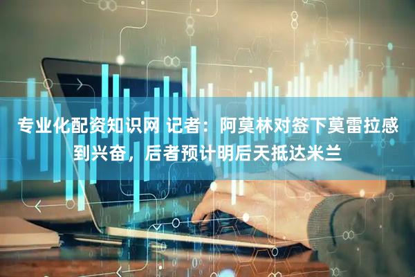 专业化配资知识网 记者：阿莫林对签下莫雷拉感到兴奋，后者预计明后天抵达米兰