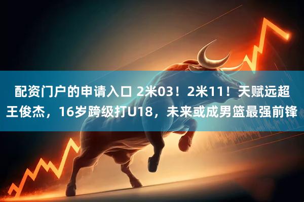 配资门户的申请入口 2米03！2米11！天赋远超王俊杰，16岁跨级打U18，未来或成男篮最强前锋