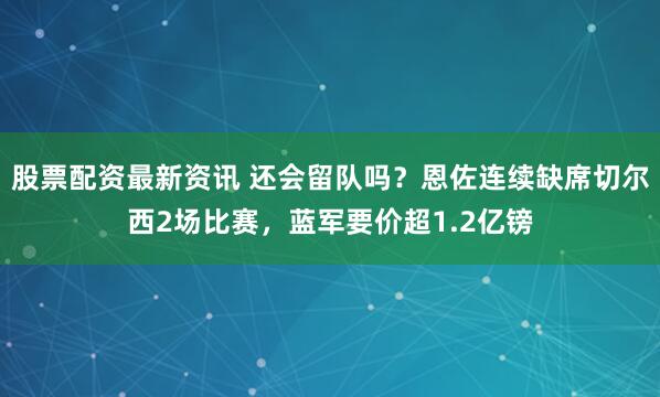 股票配资最新资讯 还会留队吗？恩佐连续缺席切尔西2场比赛，蓝军要价超1.2亿镑
