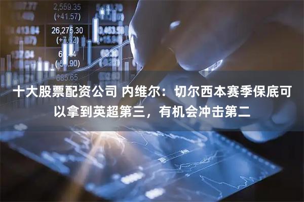 十大股票配资公司 内维尔：切尔西本赛季保底可以拿到英超第三，有机会冲击第二